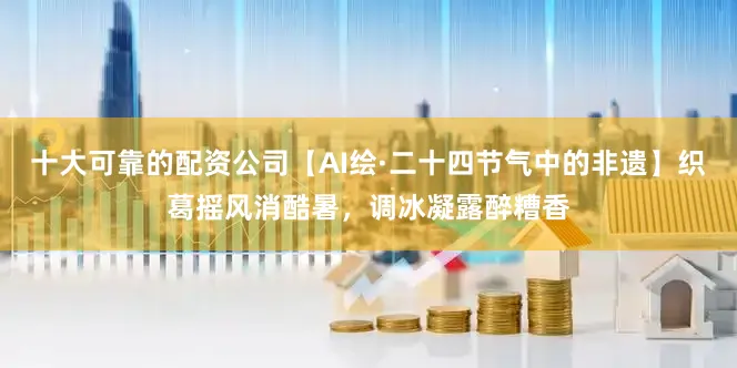 十大可靠的配资公司【AI绘·二十四节气中的非遗】织葛摇风消酷暑，调冰凝露醉糟香