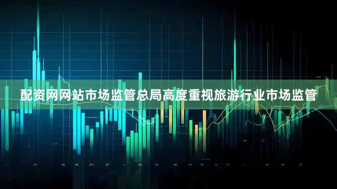 配资网网站市场监管总局高度重视旅游行业市场监管