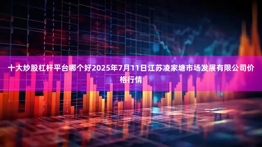 十大炒股杠杆平台哪个好2025年7月11日江苏凌家塘市场发展有限公司价格行情