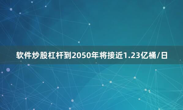 软件炒股杠杆到2050年将接近1.23亿桶/日