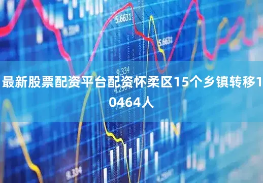 最新股票配资平台配资怀柔区15个乡镇转移10464人