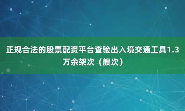 正规合法的股票配资平台查验出入境交通工具1.3万余架次（艘次）