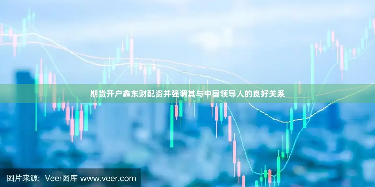 期货开户鑫东财配资并强调其与中国领导人的良好关系