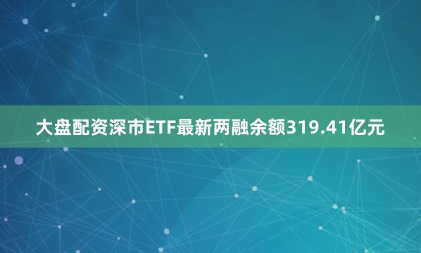 大盘配资深市ETF最新两融余额319.41亿元