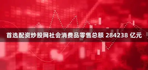 首选配资炒股网社会消费品零售总额 284238 亿元