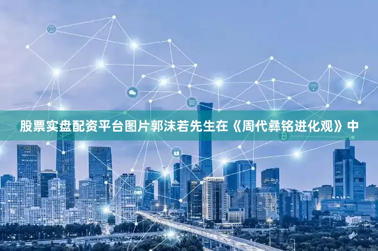 股票实盘配资平台图片郭沫若先生在《周代彝铭进化观》中