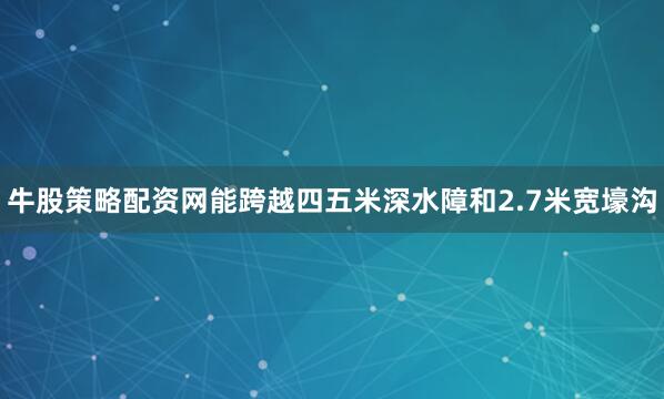 牛股策略配资网能跨越四五米深水障和2.7米宽壕沟