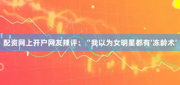 配资网上开户网友辣评：“我以为女明星都有‘冻龄术’
