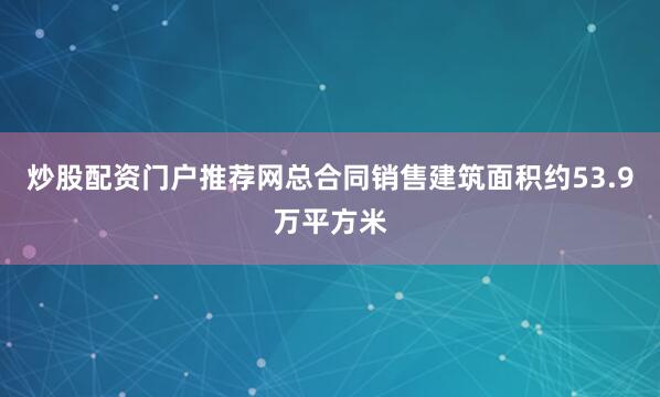 炒股配资门户推荐网总合同销售建筑面积约53.9万平方米