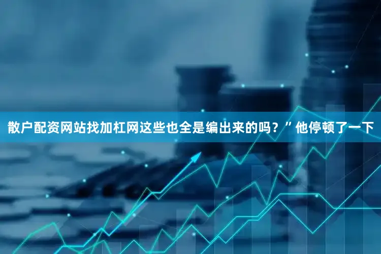 散户配资网站找加杠网这些也全是编出来的吗？”他停顿了一下