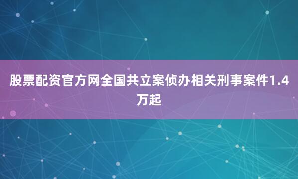 股票配资官方网全国共立案侦办相关刑事案件1.4万起